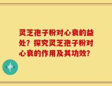 灵芝孢子粉对心衰的益处？探究灵芝孢子粉对心衰的作用及其功效？
