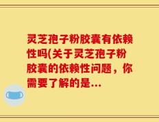 灵芝孢子粉胶囊有依赖性吗(关于灵芝孢子粉胶囊的依赖性问题，你需要了解的是...