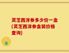 灵芝西洋参多少价一盒(灵芝西洋参盒装价格查询)