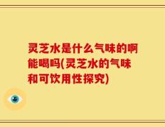 灵芝水是什么气味的啊能喝吗(灵芝水的气味和可饮用性探究)