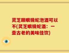 灵芝跟眼镜蛇泡酒可以不(灵芝眼镜蛇酒：一壶古老的美味佳饮)