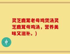 灵芝鹿茸老母鸡煲汤灵芝鹿茸母鸡汤，营养美味又滋补。)