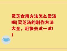 灵芝食用方法怎么煲汤喝(灵芝汤的制作方法大全，赶快去试一试!)