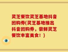 灵芝餐饮灵芝基地抖音团购券(灵芝基地推出抖音团购券，尝鲜灵芝餐饮丰富美食！)