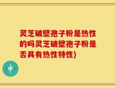 灵芝破壁孢子粉是热性的吗灵芝破壁孢子粉是否具有热性特性)