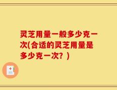 灵芝用量一般多少克一次(合适的灵芝用量是多少克一次？)