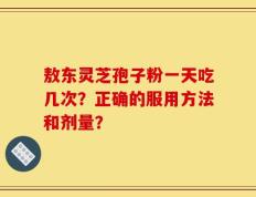 敖东灵芝孢子粉一天吃几次？正确的服用方法和剂量？