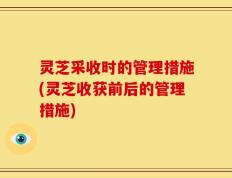 灵芝采收时的管理措施(灵芝收获前后的管理措施)