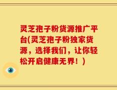 灵芝孢子粉货源推广平台(灵芝孢子粉独家货源，选择我们，让你轻松开启健康无界！)