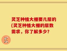 灵芝种植大棚要几层的(灵芝种植大棚的层数需求，你了解多少？