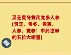 灵芝麦冬黄芪党参人参(灵芝、麦冬、黄芪、人参、党参：中药世界的五位大明星)