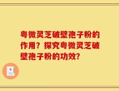 粤微灵芝破壁孢子粉的作用？探究粤微灵芝破壁孢子粉的功效？