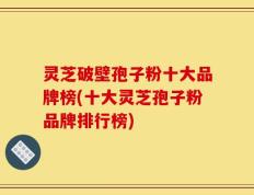 灵芝破壁孢子粉十大品牌榜(十大灵芝孢子粉品牌排行榜)