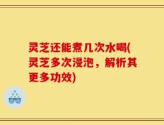 灵芝还能煮几次水喝(灵芝多次浸泡，解析其更多功效)