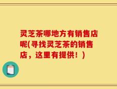 灵芝茶哪地方有销售店呢(寻找灵芝茶的销售店，这里有提供！)