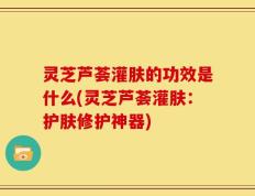 灵芝芦荟灌肤的功效是什么(灵芝芦荟灌肤：护肤修护神器)