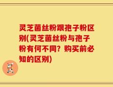 灵芝菌丝粉跟孢子粉区别(灵芝菌丝粉与孢子粉有何不同？购买前必知的区别)