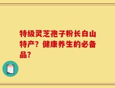 特级灵芝孢子粉长白山特产？健康养生的必备品？
