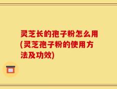 灵芝长的孢子粉怎么用(灵芝孢子粉的使用方法及功效)