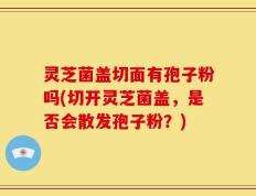 灵芝菌盖切面有孢子粉吗(切开灵芝菌盖，是否会散发孢子粉？)