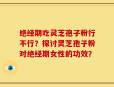 绝经期吃灵芝孢子粉行不行？探讨灵芝孢子粉对绝经期女性的功效？