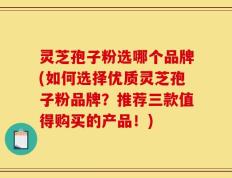 灵芝孢子粉选哪个品牌(如何选择优质灵芝孢子粉品牌？推荐三款值得购买的产品！)