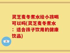 灵芝麦冬煮水给小孩喝可以吗(灵芝麦冬煮水：适合孩子饮用的健康饮品)