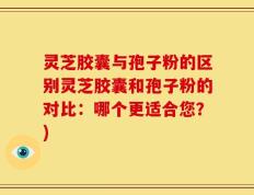 灵芝胶囊与孢子粉的区别灵芝胶囊和孢子粉的对比：哪个更适合您？)
