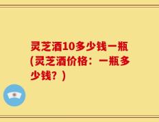 灵芝酒10多少钱一瓶(灵芝酒价格：一瓶多少钱？)