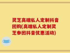 灵芝高端私人定制抖音团购(高端私人定制灵芝参团抖音优惠活动)