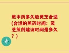 煎中药多久放灵芝合适(合适的煎药时间：灵芝煎剂建议时间是多久？)