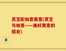 灵芝配如意寓意(灵芝与如意——美好寓意的结合)