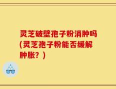 灵芝破壁孢子粉消肿吗(灵芝孢子粉能否缓解肿胀？)