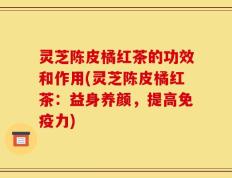 灵芝陈皮橘红茶的功效和作用(灵芝陈皮橘红茶：益身养颜，提高免疫力)