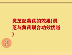 灵芝配黄芪的效果(灵芝与黄芪联合功效优越)