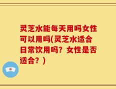 灵芝水能每天用吗女性可以用吗(灵芝水适合日常饮用吗？女性是否适合？)