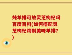 炖羊排可放灵芝枸杞吗百度百科(如何搭配灵芝枸杞炖制美味羊排？)