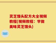 灵芝馒头配方大全视频教程(视频教程：学做美味灵芝馒头)