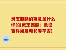 灵芝麒麟的寓意是什么样的(灵芝麒麟：象征吉祥如意和长寿平安)