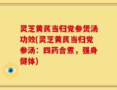 灵芝黄芪当归党参煲汤功效(灵芝黄芪当归党参汤：四药合煮，强身健体)