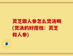灵芝跟人参怎么煲汤喝(煲汤的好搭档：灵芝和人参)