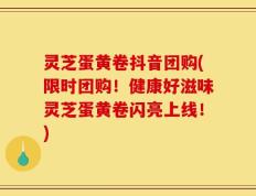 灵芝蛋黄卷抖音团购(限时团购！健康好滋味灵芝蛋黄卷闪亮上线！)
