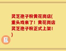 灵芝孢子粉黄花岗店(重头戏来了！黄花岗店灵芝孢子粉正式上架！)