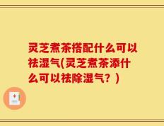 灵芝煮茶搭配什么可以祛湿气(灵芝煮茶添什么可以祛除湿气？)