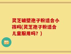 灵芝破壁孢子粉适合小孩吗(灵芝孢子粉适合儿童服用吗？)