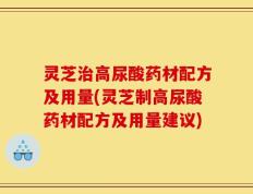 灵芝治高尿酸药材配方及用量(灵芝制高尿酸药材配方及用量建议)