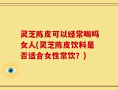 灵芝陈皮可以经常喝吗女人(灵芝陈皮饮料是否适合女性常饮？)
