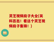 灵芝视频段子大全(笑料百出！看这个灵芝视频段子集锦！)