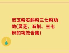 灵芝粉石斛粉三七粉功效(灵芝、石斛、三七粉的功效合集)