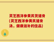 灵芝西洋参黄芪煲猪骨(灵芝西洋参黄芪猪骨汤，健康滋补的佳品)